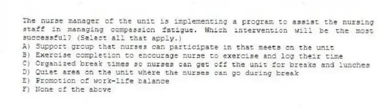 The nurse manager of the unit is implementing a program to assist the nursing staff in managing compassion fatigue. Which intervention will be the most successful? (Select all that apply.)
A) Support group that nurses can participate in that meets on the unit
B) Exercise completion to encourage nurse to exercise and log their time
C) Organized break times so nurses can get off the unit for breaks and lunches
D) Quiet area on the unit where the nurses can go during break
E) Promotion of work-life balance
F) None of the above