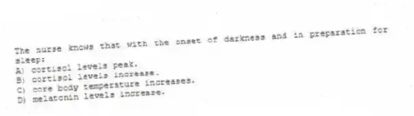 The nurse knows that with the onset of darkness and in preparation for sleep:
A) cortisol levels peak.
B) cortisol levels increase.
C) core body temperature increases.
D) melatonin levels increase.
