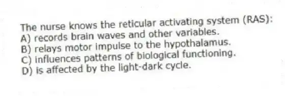 The nurse knows the reticular activating system (RAS):
A) records brain waves and other variables.
B) relays motor impulse to the hypothalamus.
C) influences patterns of biological functioning.
D) is affected by the light-dark cycle.