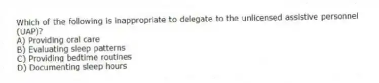 Which of the following is inappropriate to delegate to the unlicensed assistive personnel (UAP)?
A) Providing oral care
B) Evaluating sleep patterns
C) Providing bedtime routines
D) Documenting sleep hours