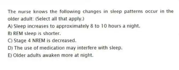 The nurse knows the following changes in sleep patterns occur in the older adult: (Select all that apply.)
A) Sleep increases to approximately 8 to 10 hours a night.
B) REM sleep is shorter.
C) Stage 4 NREM is decreased.
D) The use of medication may interfere with sleep.
E) Older adults awaken more at night.