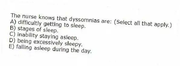 The nurse knows that dyssomnias are: (Select all that apply.)
A) difficultly getting to sleep.
B) stages of sleep.
C) inability staying asleep.
D) being excessively sleepy.
E) falling asleep during the day.
