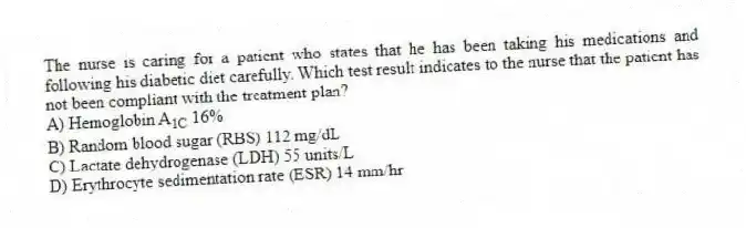 The nurse is caring for a patient who states that he has been taking his medications and following his diabetic diet carefully. Which test result indicates to the nurse that the patient has not been compliant with the treatment plan?
A) Hemoglobin A_\({1C}\) 16%
B) Random blood sugar (RBS) 112 mg/dL
C) Lactate dehydrogenase (LDH) 55 units/L
D) Erythrocyte sedimentation rate (ESR) 14 mm/hr