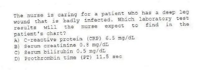 The nurse is caring for a patient who has a deep leg wound that is badly infected. Which laboratory test results will the nurse expect to find in the patient's chart?
A) C-reactive protein (CRP) 6.5 mg/dL
B) Serum creatinine 0.8 mg/dL
C) Serum bilirubin 0.5 mg/dL
D) Prothrombin time (PT) 11.5 sec