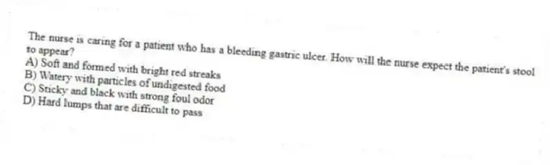The nurse is caring for a patient who has a bleeding gastric ulcer. How will the nurse expect the patient's stool to appear?
A) Soft and formed with bright red streaks
B) Watery with particles of undigested food
C) Sticky and black with strong foul odor
D) Hard lumps that are difficult to pass