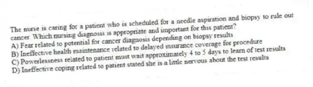 The nurse is caring for a patient who is scheduled for a needle aspiration and biopsy to rule out cancer. Which nursing diagnosis is appropriate and important for this patient?
A) Fear related to potential for cancer diagnosis depending on biopsy results
B) Ineffective health maintenance related to delayed insurance coverage for procedure
C) Powerlessness related to patient must wait approximately 4 to 5 days to learn of test results
D) Ineffective coping related to patient stated she is a little nervous about the test results