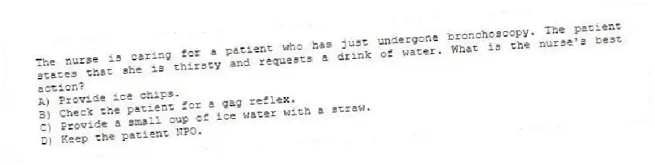 The nurse is caring for a patient who has just undergone bronchoscopy. The patient states that she is thirsty and requests a drink of water. What is the nurse's best action?
A) Provide ice chips.
B) Check the patient for a gag reflex.
C) Provide a small cup of ice water with a straw.
D) Keep the patient NPO.