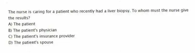 The nurse is caring for a patient who recently had a liver biopsy. To whom must the nurse give the results?
A) The patient
B) The patient's physician
C) The patient's insurance provider
D) The patient's spouse