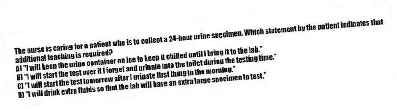The nurse is caring for a patient who is to collect a 24-hour urine specimen. Which statement by the patient indicates that additional teaching is required?
A) "I will keep the urine container on ice to keep it chilled until I bring it to the lab."
B) "I will start the test over if I forget and urinate into the toilet during the testing time."
C) "I will start the test tomorrow after I urinate first thing in the morning."
D) "I will drink extra fluids so that the lab will have an extra large specimen to test."