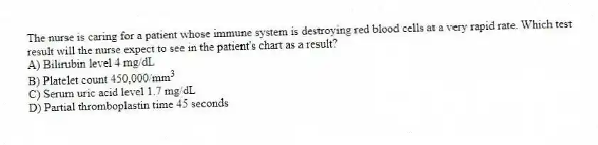 The nurse is caring for a patient whose immune system is destroying red blood cells at a very rapid rate. Which test result will the nurse expect to see in the patient's chart as a result?
A) Bilirubin level 4 mg/dL
B) Platelet count 450,000/mm\(^{3}\)
C) Serum uric acid level 1.7 mg/dL
D) Partial thromboplastin time 45 seconds