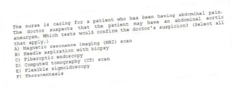 The nurse is caring for a patient who has been having abdominal pain. The doctor suspects that the patient may have an abdominal aortic aneurysm. Which tests would confirm the doctor's suspicion? (Select all that apply.)
A) Magnetic resonance imaging (MRI) scan
B) Needle aspiration with biopsy
C) Fiberoptic endoscopy
D) Computed tomography (CT) scan
E) Flexible sigmoidoscopy
F) Thoracentesis