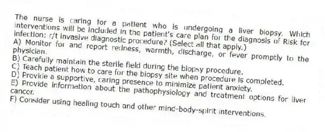 The nurse is caring for a patient who is undergoing a liver biopsy. Which interventions will be included in the patient's care plan for the diagnosis of Risk for infection: r/t invasive diagnostic procedure? (Select all that apply.)
A) Monitor for and report redness, warmth, discharge, or fever promptly to the physician.
B) Carefully maintain the sterile field during the biopsy procedure.
C) Teach patient how to care for the biopsy site when procedure is completed.
D) Provide a supportive, caring presence to minimize patient anxiety.
E) Provide information about the pathophysiology and treatment options for liver cancer.
F) Consider using healing touch and other mind-body-spirit interventions.