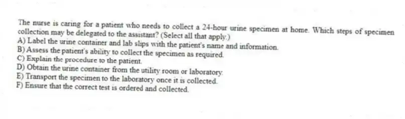 The nurse is caring for a patient who needs to collect a 24-hour urine specimen at home. Which steps of specimen collection may be delegated to the assistant? (Select all that apply.)
A) Label the urine container and lab slips with the patient's name and information.
B) Assess the patient's ability to collect the specimen as required.
C) Explain the procedure to the patient.
D) Obtain the urine container from the utility room or laboratory.
E) Transport the specimen to the laboratory once it is collected.
F) Ensure that the correct test is ordered and collected.