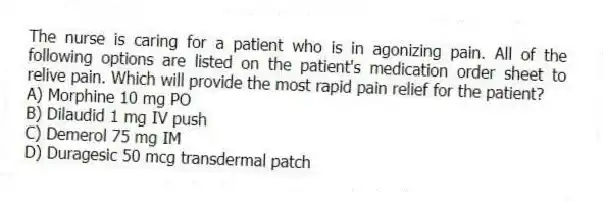 The nurse is caring for a patient who is in agonizing pain. All of the following options are listed on the patient's medication order sheet to relive pain. Which will provide the most rapid pain relief for the patient?
A) Morphine 10 mg PO
B) Dilaudid 1 mg IV push
C) Demerol 75 mg IM
D) Duragesic 50 mcg transdermal patch