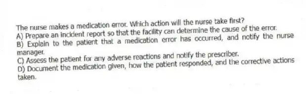 The nurse makes a medication error. Which action will the nurse take first?
A) Prepare an incident report so that the facility can determine the cause of the error.
B) Explain to the patient that a medication error has occurred, and notify the nurse manager.
C) Assess the patient for any adverse reactions and notify the prescriber.
D) Document the medication given, how the patient responded, and the corrective actions taken.