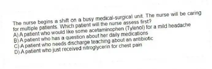 The nurse begins a shift on a busy medical-surgical unit. The nurse will be caring for multiple patients. Which patient will the nurse assess first?
A) A patient who would like some acetaminophen (Tylenol) for a mild headache
B) A patient who has a question about her daily medications
C) A patient who needs discharge teaching about an antibiotic
D) A patient who just received nitroglycerin for chest pain
