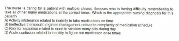 The nurse is caring for a patient with multiple chronic illnesses who is having difficulty remembering to take all of her many medications at the correct times. Which is the appropriate nursing diagnosis for this patient?
A) Activity intolerance related to inability to take medications on time
B) Ineffective therapeutic regimen management related to complexity of medication schedule
C) Risk for aspiration related to need to swallow many pills during day
D) Acute confusion related to inability to figure out medication dose times