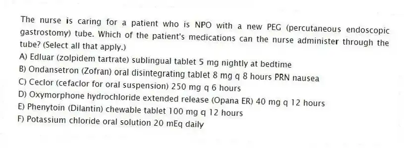 The nurse is caring for a patient who is NPO with a new PEG (percutaneous endoscopic gastrostomy) tube. Which of the patient's medications can the nurse administer through the tube? (Select all that apply.)
A) Edluar (zolpidem tartrate) sublingual tablet 5 mg nightly at bedtime
B) Ondansetron (Zofran) oral disintegrating tablet 8 mg q 8 hours PRN nausea
C) Ceclor (cefaclor for oral suspension) 250 mg q 6 hours
D) Oxymorphone hydrochloride extended release (Opana ER) 40 mg q 12 hours
E) Phenytoin (Dilantin) chewable tablet 100 mg q 12 hours
F) Potassium chloride oral solution 20 mEq daily