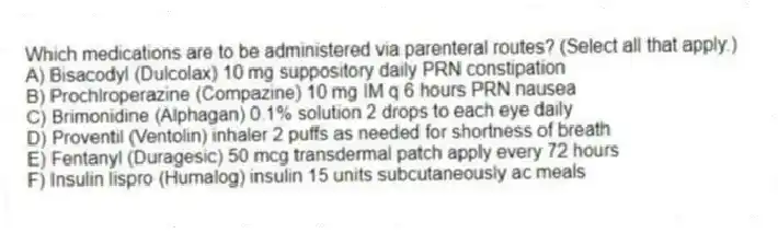 Which medications are to be administered via parenteral routes? (Select all that apply.)
A) Bisacodyl (Dulcolax) 10 mg suppository daily PRN constipation
B) Prochlroperazine (Compazine) 10 mg IM q 6 hours PRN nausea
C) Brimonidine (Alphagan) 0.1% solution 2 drops to each eye daily
D) Proventil (Ventolin) inhaler 2 puffs as needed for shortness of breath
E) Fentanyl (Duragesic) 50 mcg transdermal patch apply every 72 hours
F) Insulin lispro (Humalog) insulin 15 units subcutaneously ac meals