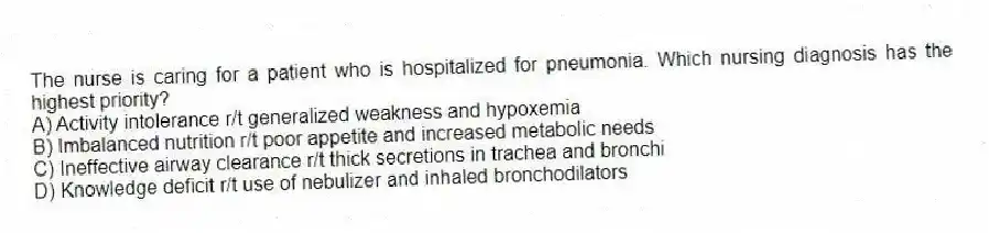 The nurse is caring for a patient who is hospitalized for pneumonia. Which nursing diagnosis has the highest priority?
A) Activity intolerance r/t generalized weakness and hypoxemia
B) Imbalanced nutrition r/t poor appetite and increased metabolic needs
C) Ineffective airway clearance r/t thick secretions in trachea and bronchi
D) Knowledge deficit r/t use of nebulizer and inhaled bronchodilators