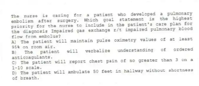 The nurse is caring for a patient who developed a pulmonary embolism after surgery. Which goal statement is the highest priority for the nurse to include in the patient's care plan for the diagnosis Impaired gas exchange r/t impaired pulmonary blood flow from embolus?
A) The patient will maintain pulse oximetry values of at least 95% on room air.
B) The patient will verbalize understanding of ordered anticoagulants.
C) The patient will report chest pain of no greater than 3 on a 1-10 scale.
D) The patient will ambulate 50 feet in hallway without shortness of breath.