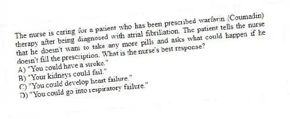 The nurse is caring for a patient who has been prescribed warfarin (Coumadin) therapy after being diagnosed with atrial fibrillation. The patient tells the nurse that he doesn't want to take any more pills and asks what could happen if he doesn't fill the prescription. What is the nurse's best response?
A) "You could have a stroke."
B) "Your kidneys could fail."
C) "You could develop heart failure."
D) "You could go into respiratory failure."