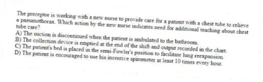 The preceptor is working with a new nurse to provide care for a patient with a chest tube to relieve a pneumothorax. Which action by the new nurse indicates need for additional teaching about chest tube care?
A) The suction is discontinued when the patient is ambulated to the bathroom.
B) The collection device is emptied at the end of the shift and output recorded in the chart.
C) The patient's bed is placed in the semi-Fowler's position to facilitate lung reexpansion.
D) The patient is encouraged to use his incentive spirometer at least 10 times every hour.
