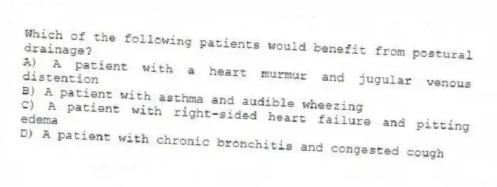 Which of the following patients would benefit from postural drainage?
A) A patient with a heart murmur and jugular venous distention
B) A patient with asthma and audible wheezing
C) A patient with right-sided heart failure and pitting edema
D) A patient with chronic bronchitis and congested cough