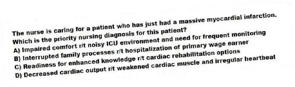 The nurse is caring for a patient who has just had a massive myocardial infarction. Which is the priority nursing diagnosis for this patient?
A) Impaired comfort r/t noisy ICU environment and need for frequent monitoring
B) Interrupted family processes r/t hospitalization of primary wage earner
C) Readiness for enhanced knowledge r/t cardiac rehabilitation options
D) Decreased cardiac output r/t weakened cardiac muscle and irregular heartbeat