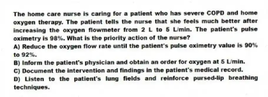 The home care nurse is caring for a patient who has severe COPD and home oxygen therapy. The patient tells the nurse that she feels much better after increasing the oxygen flowmeter from 2 L to 5 L/min. The patient's pulse oximetry is 98%. What is the priority action of the nurse?
A) Reduce the oxygen flow rate until the patient's pulse oximetry value is 90% to 92%.
B) Inform the patient's physician and obtain an order for oxygen at 5 L/min.
C) Document the intervention and findings in the patient's medical record.
D) Listen to the patient's lung fields and reinforce pursed-lip breathing techniques.