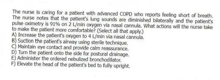 The nurse is caring for a patient with advanced COPD who reports feeling short of breath. The nurse notes that the patient's lung sounds are diminished bilaterally and the patient's pulse oximetry is 91% on 2 L/min oxygen via nasal cannula. What actions will the nurse take to make the patient more comfortable? (Select all that apply.)
A) Increase the patient's oxygen to 4 L/min via nasal cannula.
B) Suction the patient's airway using sterile technique.
C) Maintain eye contact and provide calm reassurance.
D) Turn the patient onto the side for postural drainage.
E) Administer the ordered nebulized bronchodilator.
F) Elevate the head of the patient's bed to fully upright.