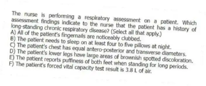 The nurse is performing a respiratory assessment on a patient. Which assessment findings indicate to the nurse that the patient has a history of long-standing chronic respiratory disease? (Select all that apply.)
A) All of the patient's fingernails are noticeably clubbed.
B) The patient needs to sleep on at least four to five pillows at night.
C) The patient's chest has equal antero-posterior and transverse diameters.
D) The patient's lower legs have large areas of brownish spotted discoloration.
E) The patient reports puffiness of both feet when standing for long periods.
F) The patient's forced vital capacity test result is 3.8 L of air.