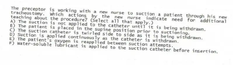 The preceptor is working with a new nurse to suction a patient through his new tracheostomy. Which actions by the new nurse indicate need for additional teaching about the procedure? (Select all that apply.)
A) The suction is not applied to the catheter until it is being withdrawn.
B) The patient is placed in the supine position prior to suctioning.
C) The suction catheter is twirled side to side as it is being withdrawn.
D) Suction is applied continuously as the catheter is withdrawn.
E) The patient's oxygen is reapplied between suction attempts.
F) Water-soluble lubricant is applied to the suction catheter before insertion.
