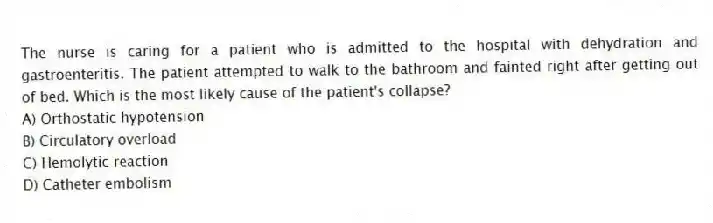 The nurse is caring for a patient who is admitted to the hospital with dehydration and gastroenteritis. The patient attempted to walk to the bathroom and fainted right after getting out of bed. Which is the most likely cause of the patient's collapse?
A) Orthostatic hypotension
B) Circulatory overload
C) Hemolytic reaction
D) Catheter embolism
