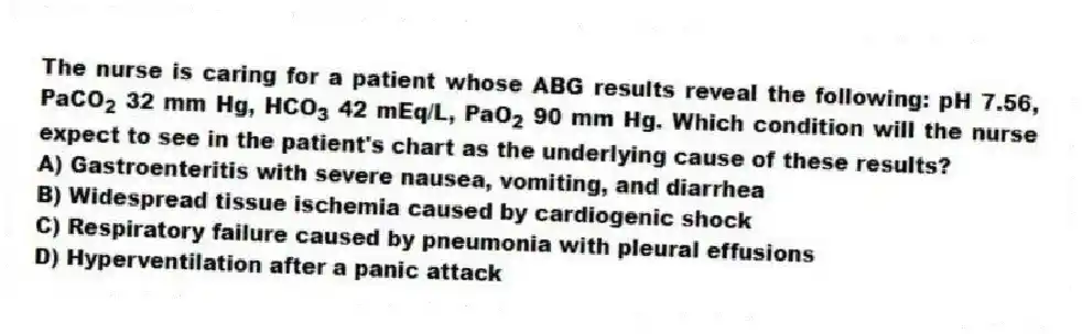 The nurse is caring for a patient whose ABG results reveal the following: pH 7.56, PaCO 2 32 mm Hg, HCO 3 42 mEq/L, PaO 2 90 mm Hg. Which condition will the nurse expect to see in the patient's chart as the underlying cause of these results?
A) Gastroenteritis with severe nausea, vomiting, and diarrhea
B) Widespread tissue ischemia caused by cardiogenic shock
C) Respiratory failure caused by pneumonia with pleural effusions
D) Hyperventilation after a panic attack