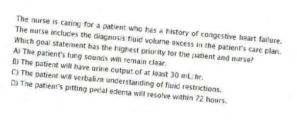 The nurse is caring for a patient who has a history of congestive heart failure. The nurse includes the diagnosis fluid volume excess in the patient's care plan. Which goal statement has the highest priority for the patient and nurse?
A) The patient's lung sounds will remain clear.
B) The patient will have urine output of at least 30 mL/hr.
C) The patient will verbalize understanding of fluid restrictions.
D) The patient's pitting pedal edema will resolve within 72 hours.