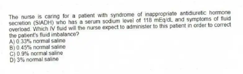 The nurse is caring for a patient with syndrome of inappropriate antidiuretic hormone secretion (SIADH) who has a serum sodium level of 118 mEq/dL and symptoms of fluid overload. Which IV fluid will the nurse expect to administer to this patient in order to correct the patient's fluid imbalance?
A) 0.33% normal saline
B) 0.45% normal saline
C) 0.9% normal saline
D) 3% normal saline
