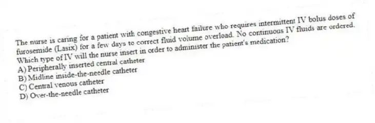 The nurse is caring for a patient with congestive heart failure who requires intermittent IV bolus doses of furosemide (Lasix) for a few days to correct fluid volume overload. No continuous IV fluids are ordered. Which type of IV will the nurse insert in order to administer the patient's medication?
A) Peripherally inserted central catheter
B) Midline inside-the-needle catheter
C) Central venous catheter
D) Over-the-needle catheter