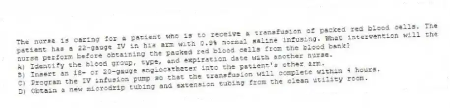 The nurse is caring for a patient who is to receive a transfusion of packed red blood cells. The patient has a 22-gauge IV in his arm with 0.9% normal saline infusing. What intervention will the nurse perform before obtaining the packed red blood cells from the blood bank?
A) Identify the blood group, type, and expiration date with another nurse.
B) Insert an 18- or 20-gauge angiocatheter into the patient's other arm.
C) Program the IV infusion pump so that the transfusion will complete within 4 hours.
D) Obtain a new microdrip tubing and extension tubing from the clean utility room.