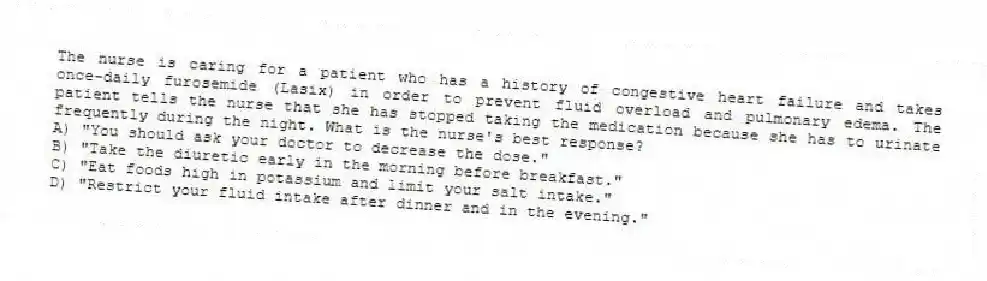 The nurse is caring for a patient who has a history of congestive heart failure and takes once-daily furosemide (Lasix) in order to prevent fluid overload and pulmonary edema. The patient tells the nurse that she has stopped taking the medication because she has to urinate frequently during the night. What is the nurse's best response?
A) "You should ask your doctor to decrease the dose."
B) "Take the diuretic early in the morning before breakfast."
C) "Eat foods high in potassium and limit your salt intake."
D) "Restrict your fluid intake after dinner and in the evening."