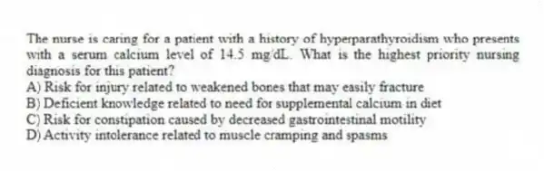 The nurse is caring for a patient with a history of hyperparathyroidism who presents with a serum calcium level of 14.5 mg/dL. What is the highest priority nursing diagnosis for this patient?
A) Risk for injury related to weakened bones that may easily fracture
B) Deficient knowledge related to need for supplemental calcium in diet
C) Risk for constipation caused by decreased gastrointestinal motility
D) Activity intolerance related to muscle cramping and spasms