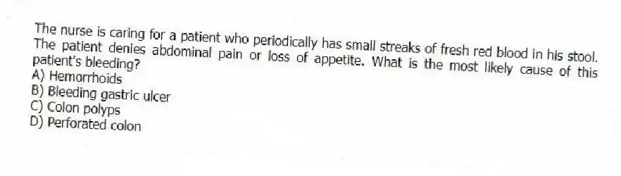 The nurse is caring for a patient who periodically has small streaks of fresh red blood in his stool. The patient denies abdominal pain or loss of appetite. What is the most likely cause of this patient's bleeding?
A) Hemorrhoids
B) Bleeding gastric ulcer
C) Colon polyps
D) Perforated colon