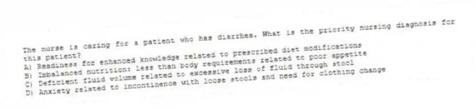 The nurse is caring for a patient who has diarrhea. What is the priority nursing diagnosis for this patient?
A) Readiness for enhanced knowledge related to prescribed diet modifications
B) Imbalanced nutrition: less than body requirements related to poor appetite
C) Deficient fluid volume related to excessive loss of fluid through stool
D) Anxiety related to incontinence with loose stools and need for clothing change