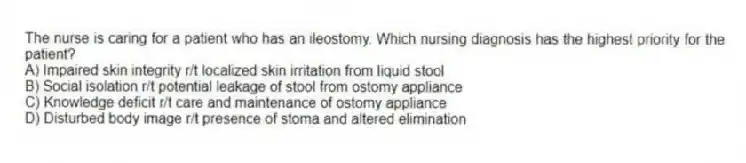 The nurse is caring for a patient who has an ileostomy. Which nursing diagnosis has the highest priority for the patient?
A) Impaired skin integrity r/t localized skin irritation from liquid stool
B) Social isolation r/t potential leakage of stool from ostomy appliance
C) Knowledge deficit r/t care and maintenance of ostomy appliance
D) Disturbed body image r/t presence of stoma and altered elimination