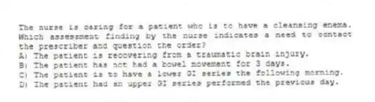 The nurse is caring for a patient who is to have a cleansing enema. Which assessment finding by the nurse indicates a need to contact the prescriber and question the order?
A) The patient is recovering from a traumatic brain injury.
B) The patient has not had a bowel movement for 3 days.
C) The patient is to have a lower GI series the following morning.
D) The patient had an upper GI series performed the previous day.
