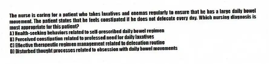 The nurse is caring for a patient who takes laxatives and enemas regularly to ensure that he has a large daily bowel movement. The patient states that he feels constipated if he does not defecate every day. Which nursing diagnosis is most appropriate for this patient?
A) Health-seeking behaviors related to self-prescribed daily bowel regimen
B) Perceived constipation related to professed need for daily laxatives
C) Effective therapeutic regimen management related to defecation routine
D) Disturbed thought processes related to obsession with daily bowel movements