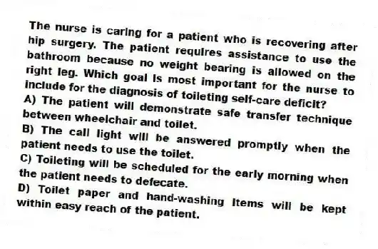 The nurse is caring for a patient who is recovering after hip surgery. The patient requires assistance to use the bathroom because no weight bearing is allowed on the right leg. Which goal is most important for the nurse to include for the diagnosis of toileting self-care deficit?
A) The patient will demonstrate safe transfer technique between wheelchair and toilet.
B) The call light will be answered promptly when the patient needs to use the toilet.
C) Toileting will be scheduled for the early morning when the patient needs to defecate.
D) Toilet paper and hand-washing items will be kept within easy reach of the patient.