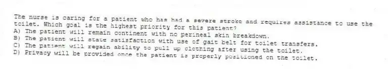 The nurse is caring for a patient who has had a severe stroke and requires assistance to use the toilet. Which goal is the highest priority for this patient?
A) The patient will remain continent with no perineal skin breakdown.
B) The patient will state satisfaction with use of gait belt for toilet transfers.
C) The patient will regain ability to pull up clothing after using the toilet.
D) Privacy will be provided once the patient is properly positioned on the toilet.