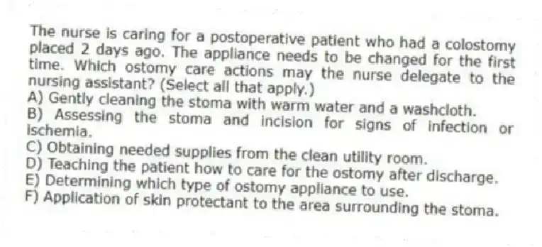 The nurse is caring for a postoperative patient who had a colostomy placed 2 days ago. The appliance needs to be changed for the first time. Which ostomy care actions may the nurse delegate to the nursing assistant? (Select all that apply.)
A) Gently cleaning the stoma with warm water and a washcloth.
B) Assessing the stoma and incision for signs of infection or ischemia.
C) Obtaining needed supplies from the clean utility room.
D) Teaching the patient how to care for the ostomy after discharge.
E) Determining which type of ostomy appliance to use.
F) Application of skin protectant to the area surrounding the stoma.