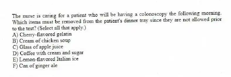 The nurse is caring for a patient who will be having a colonoscopy the following morning. Which items must be removed from the patient's dinner tray since they are not allowed prior to the test? (Select all that apply.)
A) Cherry-flavored gelatin
B) Cream of chicken soup
C) Glass of apple juice
D) Coffee with cream and sugar
E) Lemon-flavored Italian ice
F) Can of ginger ale